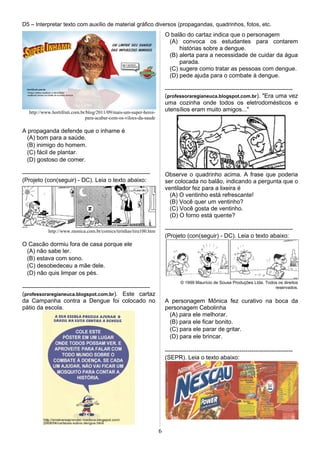 D5 – Interpretar texto com auxílio de material gráfico diversos (propagandas, quadrinhos, fotos, etc.
http://www.hortifruti.com.br/blog/2011/09/mais-um-super-heroi-
para-acabar-com-os-viloes-da-saude
A propaganda defende que o inhame é
(A) bom para a saúde.
(B) inimigo do homem.
(C) fácil de plantar.
(D) gostoso de comer.
-----------------------------------------------------------------
(Projeto (con(seguir) - DC). Leia o texto abaixo:
http://www.monica.com.br/comics/tirinhas/tira100.htm
O Cascão dormiu fora de casa porque ele
(A) não sabe ler.
(B) estava com sono.
(C) desobedeceu a mãe dele.
(D) não quis limpar os pés.
-----------------------------------------------------------------
(professoraregianeuca.blogspot.com.br). Este cartaz
da Campanha contra a Dengue foi colocado no
pátio da escola.
O balão do cartaz indica que o personagem
(A) convoca os estudantes para contarem
histórias sobre a dengue.
(B) alerta para a necessidade de cuidar da água
parada.
(C) sugere como tratar as pessoas com dengue.
(D) pede ajuda para o combate à dengue.
-----------------------------------------------------------------
(professoraregianeuca.blogspot.com.br). "Era uma vez
uma cozinha onde todos os eletrodomésticos e
utensílios eram muito amigos..."
Observe o quadrinho acima. A frase que poderia
ser colocada no balão, indicando a pergunta que o
ventilador fez para a lixeira é
(A) O ventinho está refrescante!
(B) Você quer um ventinho?
(C) Você gosta de ventinho.
(D) O forno está quente?
-----------------------------------------------------------------
(Projeto (con(seguir) - DC). Leia o texto abaixo:
© 1999 Maurício de Sousa Produções Ltda. Todos os direitos
reservados.
A personagem Mônica fez curativo na boca da
personagem Cebolinha
(A) para ele melhorar.
(B) para ele ficar bonito.
(C) para ele parar de gritar.
(D) para ele brincar.
-----------------------------------------------------------------
(SEPR). Leia o texto abaixo:
6
 