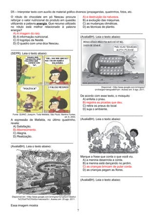 D5 – Interpretar texto com auxílio de material gráfico diversos (propagandas, quadrinhos, fotos, etc.
O rótulo do chocolate em pó Nescau procura
reforçar o valor nutricional do produto em questão
utilizando a palavra energia. Que recurso utilizado
no rótulo está melhor relacionado à palavra
energia?
A) A imagem do raio.
B) A informação nutricional.
C) O logotipo da Nestlé.
D) O quadro com uma dica Nescau.
-----------------------------------------------------------------
(SEPR). Leia o texto abaixo:
Fonte: QUINO. Joaquim. Toda Mafalda. São Paulo. Martins Fontes,
ed. 6, 2003.
A expressão de Mafalda, no último quadrinho,
revela:
A) Satisfação.
B) Aborrecimento.
C) Alegria.
D) Realização.
-----------------------------------------------------------------
(AvaliaBH). Leia o texto abaixo:
Disponível em: <http://www.google.com.br/imgres?q=cartum+destrui
%C3%A7%C3%A3o+natureza%>. Acesso em: 25 ago. 2011.
Essa imagem mostra
A) a destruição da natureza.
B) a evolução das máquinas.
C) as mudanças climáticas.
D) as técnicas de plantio.
-----------------------------------------------------------------
(AvaliaBH). Leia o texto abaixo:
Disponível: <http://www.google.com.br/imgres?
q=charges+dengue&hl=pt>. Acesso em: 9 ago. 2011.
De acordo com esse texto, o mosquito
A) enfeita o pneu.
B) registra as picadas que deu.
C) retira os pneus do local.
D) suja o ambiente.
-----------------------------------------------------------------
(AvaliaBH). Leia o texto abaixo:
Marque a frase que conta o que você viu.
A) a menina desenrola a corda.
B) a menina está dançando no jardim.
C) as crianças brincam de pular corda.
D) as crianças pegam as flores.
-----------------------------------------------------------------
(AvaliaBH). Leia o texto abaixo:
7
 