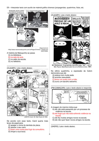 D5 – Interpretar texto com auxílio de material gráfico diversos (propagandas, quadrinhos, fotos, etc.
Disponível em
<http://www.meninomaluquinho.com.br/PaginaTirinha/>. Acesso em
05/07/2008.
A história de Maluquinho se passa
A) na biblioteca.
B) na sala de aula.
C) no pátio da escola.
D) no refeitório.
-----------------------------------------------------------------
(AvaliaBH). Leia o texto abaixo:
LAERTE.Carol. Zá. São Paulo,34,1999.
De acordo com esse texto, Carol queria mais
lenço de papel para
A) apagar o nome do dentista da placa.
B) assoar o seu nariz.
C) fazer uma corda para fugir do consultório.
D) limpar a sua boca.
-----------------------------------------------------------------
(AvaliaBH). Leia o texto abaixo:
No último quadrinho, a expressão de Calvin
demonstra que ele
A) estava com muita sede.
B) acordou assustado.
C) levou um susto com a mãe.
D) ouviu um barulho estranho.
-----------------------------------------------------------------
(PM-CAMAÇARI). Leia o texto abaixo e responda.
A imagem do menino indica que
A) ele não está passando por um processo de
violência na escola.
B) ele finge que não está sofrendo violência na
escola.
C) ele fez muitos amigos novos na escola.
D) ele não quer fazer novos amigos na escola.
-----------------------------------------------------------------
(SAERS). Leia o texto abaixo.
8
 