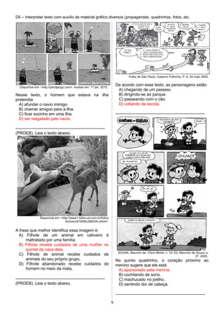 D5 – Interpretar texto com auxílio de material gráfico diversos (propagandas, quadrinhos, fotos, etc.
Disponível em: <http://pandjango.com>. Acesso em: 11 jan. 2010.
Nesse texto, o homem que estava na ilha
pretendia
A) afundar o navio inimigo.
B) chamar amigos para a ilha.
C) ficar sozinho em uma ilha.
D) ser resgatado pelo navio.
-----------------------------------------------------------------
(PROEB). Leia o texto abaixo.
Disponível em: <http://www1.folha.uol.com.br/folha/
bichos/ult10006u580226.shtml>.
A frase que melhor identifica essa imagem é:
A) Filhote de um animal em cativeiro é
maltratado por uma família.
B) Filhote recebe cuidados de uma mulher no
quintal da casa dela.
C) Filhote de animal recebe cuidados de
animais do seu próprio grupo.
D) Filhote abandonado recebe cuidados do
homem no meio da mata.
-----------------------------------------------------------------
(PROEB). Leia o texto abaixo.
Folha de São Paulo, Caderno Folhinha, P. 8, 24 maio 2003.
De acordo com esse texto, as personagens estão
A) chegando de um passeio.
B) dirigindo-se ao parque.
C) passeando com o cão.
D) voltando da escola.
-----------------------------------------------------------------
SOUSA, Mauricio de. Chico Bento. n. 33. Ed. Maurício de Sousa. p.
37. 2009.
No quinto quadrinho, o coração próximo ao
menino sugere que ele está
A) apaixonado pela menina.
B) cochilando de sono.
C) machucado no joelho.
D) sentindo dor de cabeça.
-----------------------------------------------------------------
9
 