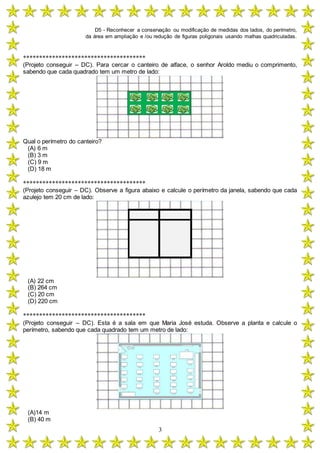 D5 - Reconhecer a conservação ou modificação de medidas dos lados, do perímetro,
da área em ampliação e /ou redução de figuras poligonais usando malhas quadriculadas.
3
**************************************
(Projeto conseguir – DC). Para cercar o canteiro de alface, o senhor Aroldo mediu o comprimento,
sabendo que cada quadrado tem um metro de lado:
Qual o perímetro do canteiro?
(A) 6 m
(B) 3 m
(C) 9 m
(D) 18 m
**************************************
(Projeto conseguir – DC). Observe a figura abaixo e calcule o perímetro da janela, sabendo que cada
azulejo tem 20 cm de lado:
(A) 22 cm
(B) 264 cm
(C) 20 cm
(D) 220 cm
**************************************
(Projeto conseguir – DC). Esta é a sala em que Maria José estuda. Observe a planta e calcule o
perímetro, sabendo que cada quadrado tem um metro de lado:
(A)14 m
(B) 40 m
 