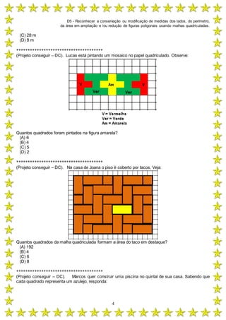 D5 - Reconhecer a conservação ou modificação de medidas dos lados, do perímetro,
da área em ampliação e /ou redução de figuras poligonais usando malhas quadriculadas.
4
(C) 28 m
(D) 8 m
**************************************
(Projeto conseguir – DC). Lucas está pintando um mosaico no papel quadriculado. Observe:
Quantos quadrados foram pintados na figura amarela?
(A) 6
(B) 4
(C) 5
(D) 2
**************************************
(Projeto conseguir – DC). Na casa de Joana o piso é coberto por tacos. Veja:
Quantos quadrados da malha quadriculada formam a área do taco em destaque?
(A) 192
(B) 4
(C) 6
(D) 8
**************************************
(Projeto conseguir – DC). Marcos quer construir uma piscina no quintal de sua casa. Sabendo que
cada quadrado representa um azulejo, responda:
 