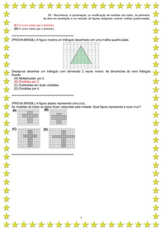 D5 - Reconhecer a conservação ou modificação de medidas dos lados, do perímetro,
da área em ampliação e /ou redução de figuras poligonais usando malhas quadriculadas.
7
(C) 4 vezes maior que o primeiro.
(D) 6 vezes maior que o primeiro.
**************************************
(PROVA BRASIL) A figura mostra um triângulo desenhado em uma malha quadriculada.
Deseja-se desenhar um triângulo com dimensão 2 vezes menor. As dimensões do novo triângulo
ficarão
(A) Multiplicadas por 2.
(B) Divididas por 2.
(C) Subtraídas em duas unidades.
(D) Divididas por 4.
**************************************
(PROVA BRASIL) A figura abaixo representa uma cruz.
As medidas de todos os lados foram reduzidas pela metade. Qual figura representa a nova cruz?
**************************************
 