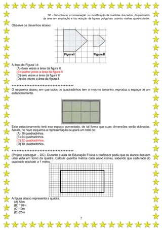 D5 - Reconhecer a conservação ou modificação de medidas dos lados, do perímetro,
da área em ampliação e /ou redução de figuras poligonais usando malhas quadriculadas.
2
Observe os desenhos abaixo:
A área da Figura I é:
(A) duas vezes a área da figura II.
(B) quatro vezes a área da figura II.
(C) seis vezes a área da figura II.
(D) oito vezes a área da figura II.
**************************************
O esquema abaixo, em que todos os quadradinhos tem o mesmo tamanho, reproduz o espaço de um
estacionamento.
Este estacionamento terá seu espaço aumentado, de tal forma que suas dimensões serão dobradas.
Assim, no novo esquema a representação ocupará um total de:
(A) 16 quadradinhos.
(B) 24 quadradinhos.
(C) 32 quadradinhos.
(D) 40 quadradinhos.
**************************************
(Projeto conseguir – DC). Durante a aula de Educação Física o professor pediu que os alunos dessem
uma volta em torno da quadra. Calcule quantos metros cada aluno correu, sabendo que cada lado do
quadrado equivale a 1 metro.
A figura abaixo representa a quadra.
(A) 58m
(B) 190m
(C) 10m
(D) 25m
 