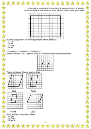 D5 - Reconhecer a conservação ou modificação de medidas dos lados, do perímetro,
da área em ampliação e /ou redução de figuras poligonais usando malhas quadriculadas.
5
Quantos azulejos serão necessários para cobrir o fundo da piscina?
(A) 130
(B) 99
(C) 100
(D) 90
**************************************
(Projeto conseguir – DC). Algumas crianças escolheram a figura abaixo para ampliar:
Veja as ampliações feitas por algumas delas:
Quem ampliou corretamente a figura?
(A) Júlia
(B) Pedro
(C) Maria
 