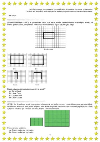 D5 - Reconhecer a conservação ou modificação de medidas dos lados, do perímetro,
da área em ampliação e /ou redução de figuras poligonais usando malhas quadriculadas.
6
(D) Vítor
**************************************
(Projeto conseguir – DC). A professora pediu que seus alunos desenhassem o retângulo abaixo na
malha quadriculada, ampliando, reduzindo ou mudando a figura de posição. Veja:
Quais crianças conseguiram cumprir a tarefa?
(A) Bia e Carol
(B) Léo e Carol
(C) Lucas e Bia
(D) Léo e Lucas
**************************************
(SEPR). Os desenhos a seguir representam o formato de um jardim que será construído em uma praça da cidade.
Inicialmente pensou-se num jardim pequeno, mas devido ao grande entusiasmo que causou na população da cidade,
o prefeito solicitou que fizessem um novo projeto, com desenho maior.
O novo projeto terá área:
(A) 2 vezes maior que o primeiro.
(B) 3 vezes maior que o primeiro.
 