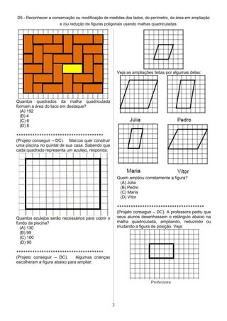 D5 - Reconhecer a conservação ou modificação de medidas dos lados, do perímetro, da área em ampliação
e /ou redução de figuras poligonais usando malhas quadriculadas.
Quantos quadrados da malha quadriculada
formam a área do taco em destaque?
(A) 192
(B) 4
(C) 6
(D) 8
**************************************
(Projeto conseguir – DC). Marcos quer construir
uma piscina no quintal de sua casa. Sabendo que
cada quadrado representa um azulejo, responda:
Quantos azulejos serão necessários para cobrir o
fundo da piscina?
(A) 130
(B) 99
(C) 100
(D) 90
**************************************
(Projeto conseguir – DC). Algumas crianças
escolheram a figura abaixo para ampliar:
Veja as ampliações feitas por algumas delas:
Quem ampliou corretamente a figura?
(A) Júlia
(B) Pedro
(C) Maria
(D) Vítor
**************************************
(Projeto conseguir – DC). A professora pediu que
seus alunos desenhassem o retângulo abaixo na
malha quadriculada, ampliando, reduzindo ou
mudando a figura de posição. Veja:
3
 