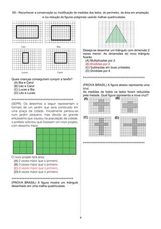 D5 - Reconhecer a conservação ou modificação de medidas dos lados, do perímetro, da área em ampliação
e /ou redução de figuras poligonais usando malhas quadriculadas.
Quais crianças conseguiram cumprir a tarefa?
(A) Bia e Carol
(B) Léo e Carol
(C) Lucas e Bia
(D) Léo e Lucas
**************************************
(SEPR). Os desenhos a seguir representam o
formato de um jardim que será construído em
uma praça da cidade. Inicialmente pensou-se
num jardim pequeno, mas devido ao grande
entusiasmo que causou na população da cidade,
o prefeito solicitou que fizessem um novo projeto,
com desenho maior.
O novo projeto terá área:
(A) 2 vezes maior que o primeiro.
(B) 3 vezes maior que o primeiro.
(C) 4 vezes maior que o primeiro.
(D) 6 vezes maior que o primeiro.
**************************************
(PROVA BRASIL) A figura mostra um triângulo
desenhado em uma malha quadriculada.
Deseja-se desenhar um triângulo com dimensão 2
vezes menor. As dimensões do novo triângulo
ficarão
(A) Multiplicadas por 2.
(B) Divididas por 2.
(C) Subtraídas em duas unidades.
(D) Divididas por 4.
**************************************
(PROVA BRASIL) A figura abaixo representa uma
cruz.
As medidas de todos os lados foram reduzidas
pela metade. Qual figura representa a nova cruz?
**************************************
4
 