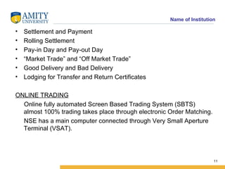 Settlement and Payment Rolling Settlement Pay-in Day and Pay-out Day “ Market Trade” and “Off Market Trade” Good Delivery and Bad Delivery Lodging for Transfer and Return Certificates ONLINE TRADING Online fully automated Screen Based Trading System (SBTS) almost 100% trading takes place through electronic Order Matching. NSE has a main computer connected through Very Small Aperture Terminal (VSAT). 