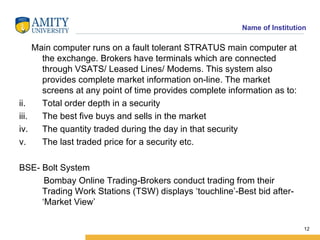 Main computer runs on a fault tolerant STRATUS main computer at the exchange. Brokers have terminals which are connected through VSATS/ Leased Lines/ Modems. This system also provides complete market information on-line. The market screens at any point of time provides complete information as to: Total order depth in a security The best five buys and sells in the market The quantity traded during the day in that security  The last traded price for a security etc. BSE- Bolt System Bombay Online Trading-Brokers conduct trading from their Trading Work Stations (TSW) displays ‘touchline’-Best bid after- ‘Market View’ 