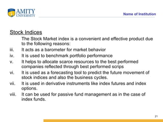 Stock Indices The Stock Market index is a convenient and effective product due to the following reasons: It acts as a barometer for market behavior It is used to benchmark portfolio performance It helps to allocate scarce resources to the best performed companies reflected through best performed scrips It is used as a forecasting tool to predict the future movement of stock indices and also the business cycles. It is used in derivative instruments like index futures and index options. It can be used for passive fund management as in the case of index funds. 