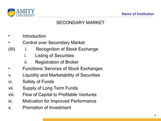 SECONDARY MARKET Introduction Control over Secondary Market i.  Recognition of Stock Exchange Listing of Securities Registration of Broker Functions/ Services of Stock Exchanges Liquidity and Marketability of Securities Safety of Funds Supply of Long Term Funds Flow of Capital to Profitable Ventures Motivation for Improved Performance Promotion of Investment 