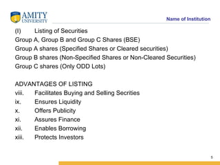Listing of Securities Group A, Group B and Group C Shares (BSE) Group A shares (Specified Shares or Cleared securities)  Group B shares (Non-Specified Shares or Non-Cleared Securities) Group C shares (Only ODD Lots) ADVANTAGES OF LISTING Facilitates Buying and Selling Secrities Ensures Liquidity Offers Publicity Assures Finance Enables Borrowing Protects Investors 