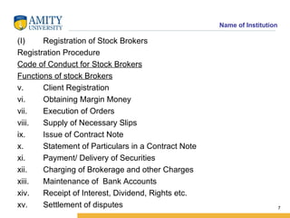 Registration of Stock Brokers Registration Procedure Code of Conduct for Stock Brokers Functions of stock Brokers Client Registration Obtaining Margin Money Execution of Orders Supply of Necessary Slips Issue of Contract Note Statement of Particulars in a Contract Note Payment/ Delivery of Securities Charging of Brokerage and other Charges Maintenance of  Bank Accounts Receipt of Interest, Dividend, Rights etc. Settlement of disputes 