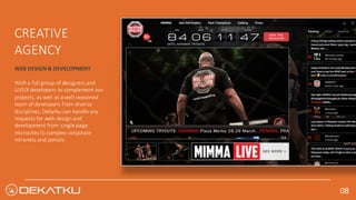 WEB	DESIGN	&	DEVELOPMENT
With	a	full	group	of	designers	and	
UI/UX	developers	to	complement	our	
projects,	as	well	as	a	well	seasoned	
team	of	developers	from	diverse	
disciplines,	Dekatku	can	handle	any	
requests	for	web	design	and	
development	from	single	page	
microsites	to	complex	corporate	
intranets	and	portals.
CREATIVE	
AGENCY
08	
 