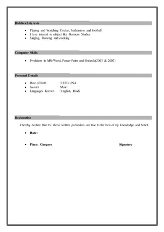 Hobbies/Interests
 Playing and Watching Cricket, badminton and football
 I have interest in subject like Business Studies
 Singing, Dancing and cooking
Computer Skills
 Proficient in MS-Word, Power Point and Outlook(2003 & 2007)
Personal Details
 Date of birth :3.FEB.1994
 Gender :Male
 Languages Known : English, Hindi
Declaration
I hereby declare that the above written particulars are true to the best of my knowledge and belief.
 Date:
 Place: Gurgaon Signature
 