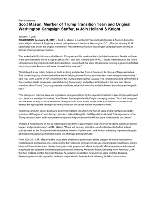 Press Releases
Scott Mason, Member of Trump Transition Team and Original
Washington Campaign Staffer, to Join Holland & Knight
January 17, 2017
WASHINGTON (January 17, 2017) – Scott D. Mason, a member ofPresident-electDonald J.Trump's transition
team,will join Holland & Knightas a senior policyadvisor in the firm's Washington,D.C.,office on January 30. Mr.
Mason also was one of the original members ofPresident-electTrump's Washington campaign team,serving as
director of congressional relations.
"I've worked with Scott since my first term in Congress and his relationships in both the House and Senate,and now
in the administration,will be a huge assetfor him," said Sen.Richard Burr (R-NC)."Scott's experience on the Trump
campaign and the president-elect's transition team,coupled with his years ofexperience running a governmentaffairs
shop in corporate America, will serve him well in his new role."
"Scott played a key role in helping us build a strong and effective Trump Caucus in the House of Representatives.
This influential group ofmembers will be vital in helping the new Trump administration meetits legislative priorities,"
said Rep.Chris Collins (R-NY),chairman ofthe Trump Congressional Caucus."His perseverance and commitmentto
the president-elect's cause was essential during the campaign and will serve Scott well in his new role. I know
members ofthe Trump Caucus appreciate his efforts,value his friendship and look forward to continue working with
him."
"The changes in policies,laws and regulations being considered bythe new administration in Washington will impact
our clients in a variety of industries,"said Steven Sonberg,Holland & Knightmanaging partner."Scott will be a great
assetto them as they assess whatthese changes could mean for the health and future of their businesses and
develop the appropriate strategies to have a voice on the issues thatare importantto them."
"Scott has served in senior public and governmentaffairs roles for more than 25 years and is highly respected by
members ofCongress,"said Kathryn Lehman,Holland & Knight's chiefRepublican lobbyist."His experience on the
Trump transition team and strong relationships with Republicans on the Hill will prove invaluable to our clients."
"Holland & Knightis one of the top lobbying and law firms in Washington,well known for its strong bipartisan team of
lawyers and professionals,"said Mr. Mason. "There will be many critical issues frontand center before federal
policymakers as the Trump administration takes the reins ofpower and I look forward to helping my new colleagues
advocate persuasivelyon behalfof clients in a changed political climate."
From 2005-2015,Mr. Mason led the local,state and federal governmentaffairs program for home improvement
retailer Lowe's Companies,Inc., representing the Fortune 50 companyon issues involving trade,healthcare,energy,
labor and financial services.He also has grassroots,governmentaffairs and public affairs experience with several
major trade associations and other large corporations including Anheuser-Busch,Samsung North America,USAA,
the Beer Institute and the American Medical Association.In addition,he spenttwo years in Sofia, Bulgaria,
developing democratic opposition parties in preparation for free elections following the fall of communism.
 