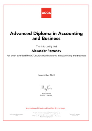 has been awarded the ACCA Advanced Diploma in Accounting and Business
November 2016
ACCA REGISTRATION NUMBER
1768055
Mary Bishop
This Certificate remains the property of ACCA and must not in any
circumstances be copied, altered or otherwise defaced.
ACCA retains the right to demand the return of this certificate at any
time and without giving reason.
director - learning
CERTIFICATE NUMBER
795934352146
Advanced Diploma in Accounting
and Business
Alexander Romanov
This is to certify that
Association of Chartered Certified Accountants
 