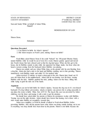 STATE OF MINNESOTA DISTRICT COURT
COUNTY OF RAMSEY 5th JUDICIAL DISTRICT
COURT FILE NO. 12345
Sam and Sandy White on behalf of Adam White,
Plaintiff
V. MEMORANDUM OF LAW
Sharon Stone,
Defendant
Questions Presented
1. Can Sharon be liable for Adam’s injuries?
2. Did Adam trespass on Noah’s yard, making Sharon not liable?
Facts
Noah Blake asked Sharon Stone if she could “babysit” his 100 pound Siberian Husky
named Bubbles while he would be out of town for a week. Sharon quickly agreed and moved
into Noah’s house that had a fenced yard so that his dog had space. When she first got to the
house, she let Bubbles outside to play while she unpacked her things inside, but froze when she
heard a scream coming from the backyard where Bubbles was playing.
Sharon ran outside and saw Adam White lying on the ground with his arm bleeding from
a dog bite. Adam also had a stick in his hand and Bubbles standing next to him growling. Sharon
immediately took Bubbles inside and called 911 for medical help.
Adam received 55 stitches to repair a deep gash in his arm. Sharon later found out 10
year old Adam lived in the neighborhood. Adam said he was leaning over the fence, teasing
Bubbles with the stick. Bubbles grabbed the stick, pulling Adam over the fence. Biting him
while trying to grab the stick out of his hands.
Argument
Sharon can not be held liable for Adam’s injuries, because the dog was in it’s own fenced
backyard. If a dog without provocation, attacks or injuries any person who is acting peaceably in
any place the owner is liable. Minn. Stat. §347.22. The dog in this case was provoked by Adam
climbing over the fence and teasing it with a stick to get his attention.
He should have asked either his parents or Sharon for permission to play with Bubbles.
Teasing was not the right decision. Adam should have known that leaning over a fence with a
stick would make Bubble act wrongfully towards him.
Adam was a neighbor to Noah he should of talked to Noah about Bubbles before
provoking Bubbles. Also did the parents know what Adam was doing outside looking out to see
if everything was okay should have been done by the parents. Sharon is not liable because she
 