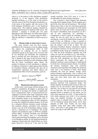 Nourhan M Bahgat et al. Int. Journal of Engineering Research and Applications www.ijera.com
ISSN : 2248-9622, Vol. 5, Issue 6, ( Part -1) June 2015, pp.16-24
www.ijera.com 19 | P a g e
where σps is the positive LLRs distribution standard
deviation, σns is the negative LLRs distribution
standard deviation, μps is the mean of the positive
side (the ones) of the LLR histogram distribution. μns
is the mean of the negative side (the zeros) of the
LLR histogram distribution and c is the Empirical
scaling factor. The empirical equation obtained by
analyzing performance for different SNR values. The
optimum c equation is divided into two parts
depending on the SNR range. For SNR values from 0
to 5 dB, the optimum c is constant while for SNR >
5dB, the optimum c is dependent on SNR as given in
(3) [7].
VI. PRIOR WORK IN IMPLEMENTATION
The most relevant work has been recently
published by [8]. It proposes a new de-mapper design
that reduces the computational effort of LLR
calculations by reducing the set of distance
calculations based on the signs of the received I and
Q. For 64-QAM and 256-QAM, the constellation
space is divided into four sub-regions as shown in
Fig. 4. Based on the signs of the received I and Q,
one sub-region is selected for LLR calculations rather
than the whole constellation space. Hence, the
number of distances in LLR calculations is reduced.
In addition, it proposes a simple approximate formula
for Euclidean distance calculation that gets rid of
multiplication operations and further reduces the
computational effort of LLR calculations, given by:
(6)
VII. PROPOSED IMPLEMENTATION
In this work, a new energy efficient design of the
DVB-T2 constellation de-mapper is presented and
prototyped. It leverages the benefit of significantly
lower computational effort of projection-based de-
mapping to avoid the rather large computation effort
of LLR calculation whenever possible, allowing all
LLR calculation blocks to be clock-gated. Also, it
reduces the computational effort of LLR calculation
by using the simplified Euclidean distance of [8] and
by a proposed efficient minimum search technique
that combines distance calculation with minimum
search to get rid of all intermediate distance storage
and by a pipelined use of multipliers. The design
supports all modulation types in DVB-T2 standard,
namely QPSK, 16-QAM, 64-QAM, and 256-QAM
through a 2-bit selector. Also, it is reconfigurable
where projection-based de-mapping can be activated
or not through an enable. In case projection-based de-
mapping is deactivated, the related blocks are clock-
gated. Received I and Q are 9 bits each for high
enough resolution. Each LLR value is 11 bits to
accommodate all values without truncation.
Fig. 6 presents a block diagram that illustrates
the proposed de-mapper design. The de-mapper gets I
and Q bits from the cell de-interleaver. The (control
block) passes them to the two (minimum projection
distance calculators) and clock-gate all LLR related
blocks. Once the X-bits and Y-bits, corresponding to
the nearest constellation point projections on the I
and Q axes respectively, are calculated, a
(comparator) is used to check for matching. If they
match, the bits are final and no need for LLR
calculations, so the LLR related blocks remain clock-
gated. If they are different, a flag is asserted to
(control block) to enable the LLR related block and
pass the stored I and Q bits to them. The two
(minimum Euclidean distance calculators) compute
the minimum distances for the Ci0 and Ci1 sets of
constellation points using the simplified formula of
(3). Then the (LLR calculator) computes the LLR
values for each bit according to (2). And finally, a
(hard decision) circuit converts LLR values to bits.
After the LLR calculations are done the (control
block) clock-gates the related blocks again. A
pipelined minimum search technique is implemented
in all the four minimum distance blocks. It combines
the distance calculation steps with on-the-fly
minimum search algorithm that updates the minimum
value once a new distance is ready. Such design
eliminates the need for distance storage, hence
reduces hardware significantly. Also, it achieves the
best latency reaching the minimum distances as it just
takes one extra clock cycle after last distance
calculation.
Fig 7 presents a block diagram that illustrates the
proposed statistical LLR assignment design. The
design separates the hybrid input stream to three sub-
streams one for soft (LLRs), other sub-streams for
hard bits, one of them for zero hard bit and another
for one hard bits. The soft (LLRs) passes to LLR
separator block to separate it to two passes, one for
LLR which represent one (LLR > 0) and another for
LLR which represent zero (LLR ≤ 0) to calculate
mean and standard deviation for positive and
negative sides to calculate LLRest
1
and LLRest
0
with
(1), (2). Empirical scaling factor block, out its value
depends on SNR value. Finally, the mux block
combines LLRs from three paths (original soft,
LLRest
1
and LLRest
0
) and merges them correctly in
order to be ready to soft LDPC block.
 
