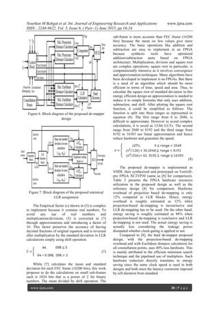 Nourhan M Bahgat et al. Int. Journal of Engineering Research and Applications www.ijera.com
ISSN : 2248-9622, Vol. 5, Issue 6, ( Part -1) June 2015, pp.16-24
www.ijera.com 20 | P a g e
Figure 6. Block diagram of the proposed de-mapper
design
Figure 7. Block diagram of the proposed statistical
LLR assignment
The Empirical factor (c) shown in (5) is complex
to implement because it contains real numbers. To
avoid any use of real numbers and
multiplications/divisions, (5) is converted to (7)
through approximations and introducing a factor of
16. This factor preserves the accuracy of having
decimal fractions of original equation and is reversed
after multiplication by the standard deviation in LLR
calculations simply using shift operation.
(7)
While [7] calculates the mean and standard
deviation for each FEC frame (16200 bits), this work
proposes to do the calculations on small sub-frames
each is 1024 bits that is a power of 2 for binary
numbers. The mean divided by shift operation. The
sub-frame is more accurate than FEC frame (16200
bits) because the mean on few values give more
accuracy. The basic operations like addition and
subtraction are easy to implement in an FPGA
because synthesis tools have optimized
addition/subtraction units based on FPGA
architecture. Multiplication, division and square root
are complex operations; square root in particular, is
computationally intensive as it involves convergence
and approximation techniques. Many algorithms have
been developed to implement it on FPGAs. But there
is a need of an algorithm which should be more
efficient in terms of time, speed and area. Thus, to
calculate the square root of standard deviation in this
energy efficient design an approximation is needed to
reduce it to simple formulas that only uses addition,
subtraction, and shift. After plotting the square root
function, it could be simplified as follows: The
function is split into three ranges as represented in
equation (8). The first range from 0 to 2048, is
difficult to approximate. However to avoid complex
calculations, it is saved as 12-bit LUTs. The second
range from 2048 to 8192 and the third range from
8192 to 16383 use linear approximation and hence
reduce hardware and guarantee the speed.
(8)
The proposed de-mapper is implemented as
VHDL then synthesized and prototyped on VertixII-
pro FPGA XC2VP30 (same as [8] for comparison).
Table 2 presents the FPGA hardware resources
utilization in the proposed design as well as the
reference design [8] for comparison. Hardware
overhead of projection based de-mapping is only
12% compared to LLR blocks. Hence, energy
overhead is roughly estimated as 12% when
projection-based de-mapping is inconclusive and
LLR de-mapping has to be used. On the other hand,
energy saving is roughly estimated as 88% when
projection-based de-mapping is conclusive and LLR
de-mapping is not used. The actual energy saving is
actually less considering the leakage power
dissipated whether clock-gating is applied or not.
Compared to [8], the hard de-mapper proposed
design, with the projection-based de-mapping
overhead and with Euclidean distance calculation for
all constellation points, uses 40% less hardware. This
is mainly attributed to the efficient minimum search
technique and the pipelined use of multipliers. Such
hardware reduction directly translates to energy
saving since the same clock speed is used in both
designs and both meet the latency constraint imposed
by cell duration from standard.
 