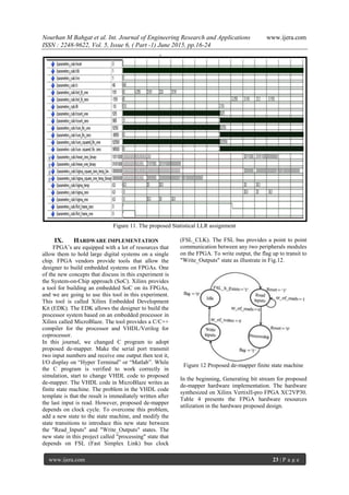 Nourhan M Bahgat et al. Int. Journal of Engineering Research and Applications www.ijera.com
ISSN : 2248-9622, Vol. 5, Issue 6, ( Part -1) June 2015, pp.16-24
www.ijera.com 23 | P a g e
Figure 11. The proposed Statistical LLR assignment
IX. HARDWARE IMPLEMENTATION
FPGA’s are equipped with a lot of resources that
allow them to hold large digital systems on a single
chip. FPGA vendors provide tools that allow the
designer to build embedded systems on FPGAs. One
of the new concepts that discuss in this experiment is
the System-on-Chip approach (SoC). Xilinx provides
a tool for building an embedded SoC on its FPGAs,
and we are going to use this tool in this experiment.
This tool is called Xilinx Embedded Development
Kit (EDK). The EDK allows the designer to build the
processor system based on an embedded processor in
Xilinx called MicroBlaze. The tool provides a C/C++
compiler for the processor and VHDL/Verilog for
coprocessor.
In this journal, we changed C program to adopt
proposed de-mapper. Make the serial port transmit
two input numbers and receive one output then test it,
I/O display on “Hyper Terminal” or “Matlab”. While
the C program is verified to work correctly in
simulation, start to change VHDL code to proposed
de-mapper. The VHDL code in MicroBlaze writes as
finite state machine. The problem in the VHDL code
template is that the result is immediately written after
the last input is read. However, proposed de-mapper
depends on clock cycle. To overcome this problem,
add a new state to the state machine, and modify the
state transitions to introduce this new state between
the "Read_Inputs" and "Write_Outputs" states. The
new state in this project called "processing" state that
depends on FSL (Fast Simplex Link) bus clock
(FSL_CLK). The FSL bus provides a point to point
communication between any two peripherals modules
on the FPGA. To write output, the flag up to transit to
"Write_Outputs" state as illustrate in Fig.12.
Figure 12 Proposed de-mapper finite state machine
In the beginning, Generating bit stream for proposed
de-mapper hardware implementation. The hardware
synthesized on Xilinx VertixII-pro FPGA XC2VP30.
Table 4 presents the FPGA hardware resources
utilization in the hardware proposed design.
 