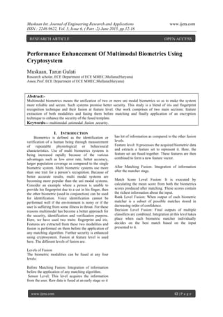 Muskaan Int. Journal of Engineering Research and Applications www.ijera.com
ISSN : 2248-9622, Vol. 5, Issue 6, ( Part -2) June 2015, pp.12-16
www.ijera.com 12 | P a g e
Performance Enhancement Of Multimodal Biometrics Using
Cryptosystem
Muskaan, Tarun Gulati
Research scholar, ECE Department of ECE MMEC,Mullana(Haryana)
Assoc.Prof. ECE Department of ECE MMEC,Mullana(Haryana)
Abstract:-
Multimodal biometrics means the unification of two or more uni modal biometrics so as to make the system
more reliable and secure. Such systems promise better security. This study is a blend of iris and fingerprint
recognition technique and their fusion at feature level. Our work comprises of two main sections: feature
extraction of both modalities and fusing them before matching and finally application of an encryption
technique to enhance the security of the fused template.
Keywords— multimodal ,unimodal ,fusion ,security.
I. INTRODUCTION
Biometrics is defined as the identification or
verification of a human being through measurement
of repeatable physiological or behavioural
characteristics. Use of multi biometrics systems is
being increased rapidly because of the various
advantages such as low error rate, better accuracy,
larger population coverage as compared to the single
biometric system. Multi biometric systems use more
than one trait for a person’s recognition. Because of
better accurate results, multi modal systems are
becoming more popular than the uni modal systems.
Consider an example where a person is unable to
provide his fingerprint due to a cut in his finger, then
the other biometric (used in conjunction) can be used
for identification. Voice identification cannot be
performed well if the environment is noisy or if the
user is suffering from some illness in throat. For these
reasons multimodal has become a better approach for
the security, identification and verification purpose.
Here, we have used two traits: fingerprint and iris.
Features are extracted from these two modalities and
fusion is performed on them before the application of
any matching algorithm. Further security is enhanced
using cryptosystem. Fusion at feature level is used
here. The different levels of fusion are:
Levels of Fusion
The biometric modalities can be fused at any four
levels:
Before Matching Fusion: Integration of information
before the application of any matching algorithm.
Sensor Level: This level acquires the information
from the user. Raw data is fused at an early stage so it
has lot of information as compared to the other fusion
levels.
Feature level: It processes the acquired biometric data
and extracts a feature set to represent it. Here, the
feature set are fused together. These features are then
combined to form a new feature vector.
After Matching Fusion: Integration of information
after the matcher stage.
Match Score Level Fusion: It is executed by
calculating the mean score from both the biometrics
scores produced after matching. These scores contain
the richest information about the input.
Rank Level Fusion: When output of each biometric
matcher is a subset of possible matches stored in
decreasing order of confidence.
Decision Level Fusion: Final outputs of multiple
classifiers are combined. Integration at this level takes
place when each biometric matcher individually
decides on the best match based on the input
presented to it.
RESEARCH ARTICLE OPEN ACCESS
 