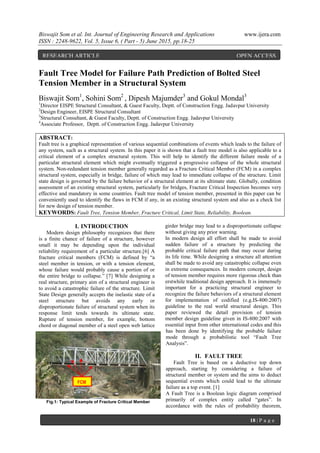 Biswajit Som et al. Int. Journal of Engineering Research and Applications www.ijera.com
ISSN : 2248-9622, Vol. 5, Issue 6, ( Part - 5) June 2015, pp.18-25
18 | P a g e
Fault Tree Model for Failure Path Prediction of Bolted Steel
Tension Member in a Structural System
Biswajit Som1
, Sohini Som2
, Dipesh Majumder3
and Gokul Mondal3
1
Director EISPE Structural Consultant, & Guest Faculty, Deptt. of Construction Engg. Jadavpur University
2
Design Engineer, EISPE Structural Consultant
3
Structural Consultant, & Guest Faculty, Deptt. of Construction Engg. Jadavpur University
4
Associate Professor, Deptt. of Construction Engg. Jadavpur University
ABSTRACT:
Fault tree is a graphical representation of various sequential combinations of events which leads to the failure of
any system, such as a structural system. In this paper it is shown that a fault tree model is also applicable to a
critical element of a complex structural system. This will help to identify the different failure mode of a
particular structural element which might eventually triggered a progressive collapse of the whole structural
system. Non-redundant tension member generally regarded as a Fracture Critical Member (FCM) in a complex
structural system, especially in bridge, failure of which may lead to immediate collapse of the structure. Limit
state design is governed by the failure behavior of a structural element at its ultimate state. Globally, condition
assessment of an existing structural system, particularly for bridges, Fracture Critical Inspection becomes very
effective and mandatory in some countries. Fault tree model of tension member, presented in this paper can be
conveniently used to identify the flaws in FCM if any, in an existing structural system and also as a check list
for new design of tension member.
KEYWORDS: Fault Tree, Tension Member, Fracture Critical, Limit State, Reliability, Boolean.
I. INTRODUCTION
Modern design philosophy recognizes that there
is a finite chance of failure of a structure, however
small it may be depending upon the individual
reliability requirement of a particular structure.[6] A
fracture critical members (FCM) is defined by “a
steel member in tension, or with a tension element,
whose failure would probably cause a portion of or
the entire bridge to collapse.” [7] While designing a
real structure, primary aim of a structural engineer is
to avoid a catastrophic failure of the structure. Limit
State Design generally accepts the inelastic state of a
steel structure but avoids any early or
disproportionate failure of structural system when its
response limit tends towards its ultimate state.
Rupture of tension member, for example, bottom
chord or diagonal member of a steel open web lattice
girder bridge may lead to a disproportionate collapse
without giving any prior warning.
In modern design all effort shall be made to avoid
sudden failure of a structure by predicting the
probable critical failure path that may occur during
its life time. While designing a structure all attention
shall be made to avoid any catastrophic collapse even
in extreme consequences. In modern concept, design
of tension member requires more rigorous check than
erstwhile traditional design approach. It is immensely
important for a practicing structural engineer to
recognize the failure behaviors of a structural element
for implementation of codified (e.g.IS-800:2007)
guideline to the real world structural design. This
paper reviewed the detail provision of tension
member design guideline given in IS-800:2007 with
essential input from other international codes and this
has been done by identifying the probable failure
mode through a probabilistic tool “Fault Tree
Analysis”.
II. FAULT TREE
Fault Tree is based on a deductive top down
approach, starting by considering a failure of
structural member or system and the aims to deduct
sequential events which could lead to the ultimate
failure as a top event. [1]
A Fault Tree is a Boolean logic diagram comprised
primarily of complex entity called “gates”. In
accordance with the rules of probability theorem,
FCM
Fig.1: Typical Example of Fracture Critical Member
RESEARCH ARTICLE OPEN ACCESS
 