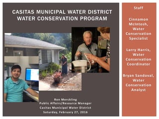 Ron Merckling
Public Affairs/Resource Manager
Casitas Municipal Water District
Saturday, February 27, 2016
CASITAS MUNICIPAL WATER DISTRICT
WATER CONSERVATION PROGRAM
Staff
Cinnamon
McIntosh,
Water
Conservation
Specialist
Larry Harris,
Water
Conservation
Coordinator
Bryan Sandoval,
Water
Conservation
Analyst
 