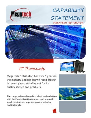 1
CAPABILITY
STATEMENT
MEGATECH DISTRIBUTOR
The company has achieved excellent trade relations
with the Puerto Rico Government, and also with
small, medium and large companies, including
multinationals.
Megatech Distributor, has over 9 years in
the industry and has shown rapid growth
in recent years, standing out for its
quality service and products.
IT Products
 
