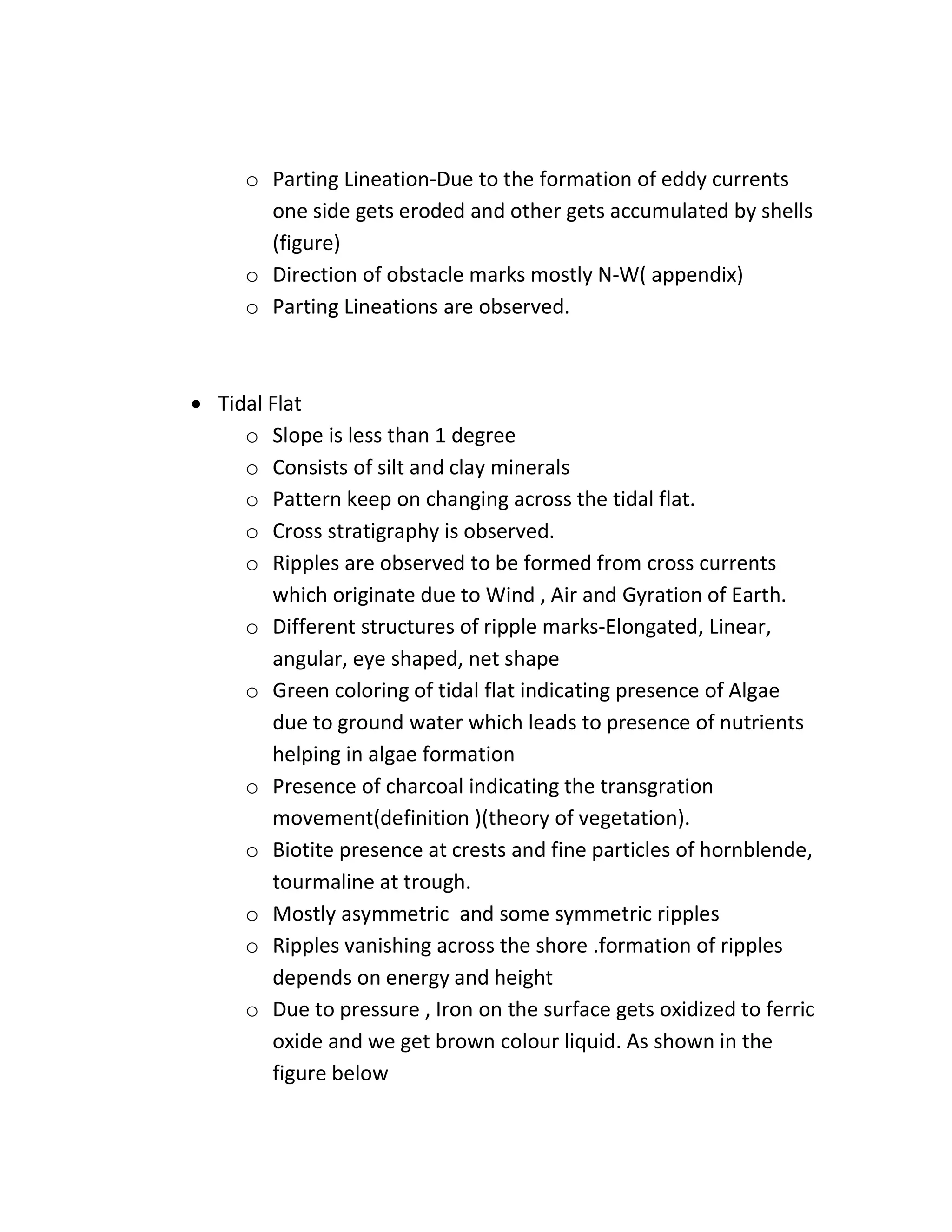 o Parting Lineation-Due to the formation of eddy currents
one side gets eroded and other gets accumulated by shells
(figure)
o Direction of obstacle marks mostly N-W( appendix)
o Parting Lineations are observed.
 Tidal Flat
o Slope is less than 1 degree
o Consists of silt and clay minerals
o Pattern keep on changing across the tidal flat.
o Cross stratigraphy is observed.
o Ripples are observed to be formed from cross currents
which originate due to Wind , Air and Gyration of Earth.
o Different structures of ripple marks-Elongated, Linear,
angular, eye shaped, net shape
o Green coloring of tidal flat indicating presence of Algae
due to ground water which leads to presence of nutrients
helping in algae formation
o Presence of charcoal indicating the transgration
movement(definition )(theory of vegetation).
o Biotite presence at crests and fine particles of hornblende,
tourmaline at trough.
o Mostly asymmetric and some symmetric ripples
o Ripples vanishing across the shore .formation of ripples
depends on energy and height
o Due to pressure , Iron on the surface gets oxidized to ferric
oxide and we get brown colour liquid. As shown in the
figure below
 