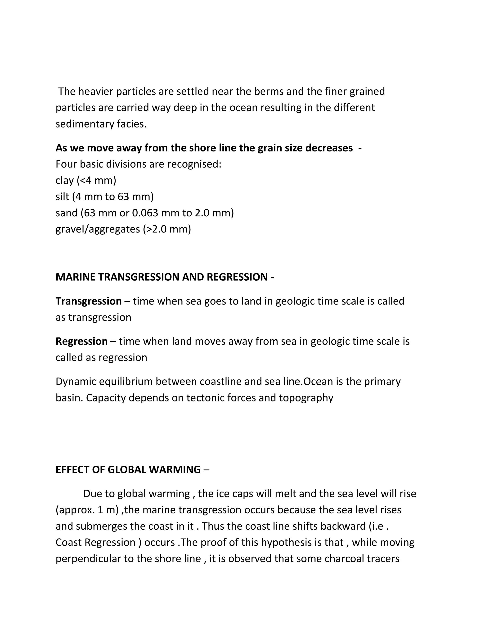 The heavier particles are settled near the berms and the finer grained
particles are carried way deep in the ocean resulting in the different
sedimentary facies.
As we move away from the shore line the grain size decreases -
Four basic divisions are recognised:
clay (<4 mm)
silt (4 mm to 63 mm)
sand (63 mm or 0.063 mm to 2.0 mm)
gravel/aggregates (>2.0 mm)
MARINE TRANSGRESSION AND REGRESSION -
Transgression – time when sea goes to land in geologic time scale is called
as transgression
Regression – time when land moves away from sea in geologic time scale is
called as regression
Dynamic equilibrium between coastline and sea line.Ocean is the primary
basin. Capacity depends on tectonic forces and topography
EFFECT OF GLOBAL WARMING –
Due to global warming , the ice caps will melt and the sea level will rise
(approx. 1 m) ,the marine transgression occurs because the sea level rises
and submerges the coast in it . Thus the coast line shifts backward (i.e .
Coast Regression ) occurs .The proof of this hypothesis is that , while moving
perpendicular to the shore line , it is observed that some charcoal tracers
 