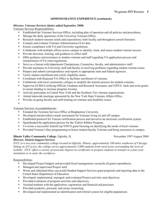 Wygmans RPI Resume 4
ADMINISTRATIVE EXPERIENCE (continued)
Director, Veterans Services (duties added September 2008)
Veterans Services Responsibilities:
• Established the Veterans Services Office; including plan of operation and all policies and procedures.
• Manage the daily operations of the University Veterans Office.
• Research student-veterans needs and expectations; both locally and throughout current literature.
• Compile and evaluate Veterans Administration (VA) data.
• Ensure compliance with VA and University regulations.
• Collaborate with multiple offices across campus to identify, track, and assess student-veteran success.
• Provide direction, training, and guidance to office staff.
• Offer guidance and assistance to student-veterans and staff regarding VA application process and
interpretation of VA rules/regulations.
• Serve as a liaison with department Chairpersons, Counselors, faculty, and administrative staff.
• Provide assistance to University staff and faculty in resolving problems regarding student-veteran issues.
• Prepare and submit correspondence and reports to appropriate state and federal agencies.
• Verify student enrollment and certify eligibility status.
• Coordinate with Regional VA Office to facilitate enrollment of veterans.
• Collaborate with local community colleges to simplify the transfer process for student-veterans.
• Supervise GI Bill Certifying Official, Graduate and Research Assistants, and VISTA. Seek and write grants
to secure funding to increase program revenue.
• Actively participate in Central New York and the Southern Tier veterans organizations.
• Attend statewide meetings sponsored by the New York State Veterans Affairs Office.
• Provide on-going faculty and staff training on veterans and disability issues.
•
Veterans Services Accomplishments:
• Founded the Veterans Services Office at Binghamton University.
• Developed and provided a needs assessment for Veterans living on and off campus.
• Established protocol for Veteran certification process and moved to an electronic certification system.
• Spearheaded the application process for the Yellow Ribbon Program.
• Co-wrote a successful AmeriCorp VISTA grant focusing on identifying the needs of local veterans.
• Provided Veteran’s Day programming to honor student/faculty Veterans and bring awareness to campus.
Illinois Valley Community College, Oglesby, IL November 1997-August 2004
Director, Student Support Services
IVCC is a two-year community college located in Oglesby, Illinois, approximately 100 miles southwest of Chicago.
Sitting on 425 acres, the college serves approximately 5,000 students from rural areas surrounding the town of
LaSalle. IVCC offers a variety of associate degrees in certificates to prepare students to transfer to a four-year
institution or to enter the workforce.
Responsibilities:
• Developed Project budgets and provided fiscal management; reconcile all grant expenditures.
• Managed and supervised Project staff.
• Wrote and submitted three successful Student Support Services grant proposals and reporting data to the
United States Department of Education.
• Developed, implemented, managed, and evaluated Project activities and objectives.
• Provided evaluation of program activities and objectives.
• Assisted students with the application, registration and financial aid processes.
• Provided academic, personal, and career counseling.
• Developed and implemented an identification and referral system for eligible populations.
 