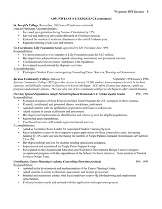 Wygmans RPI Resume 6
ADMINISTRATIVE EXPERIENCE (continued)
St. Joseph’s College, Rensselaer, IN (Dean of Freshmen continued)
Dean of Freshman Accomplishments:
• Increased preregistration during Summer Orientation by 15%.
• Revised and improved curriculum delivered in Freshman Seminar
• Reduced the number of academic dismissals at the end of freshman year.
• Expanded training of advisors and mentors.
Co-Coordinator, Lilly Foundation Grant appointed by SJC President June 1996
Responsibilities:
• Co-wrote proposal to win competitive Lilly Foundation grant for $1.7 million.
• Developed new job positions to expand counseling, assessment, and placement services.
• Coordinated activities to ensure compliance with regulations.
• Participated in professional development activities.
Accomplishments:
• Redesigned Student Center to integrating Counseling/Career Services, Tutoring and Assessment.
Jackson Community College, Jackson, MI September 1991-January 1996
Jackson Community College (JCC) provides classes to nearly 10,000 students from campuses located in Jackson,
Lenawee, and Hillsdale counties in Southeastern Lower Michigan. JCC offers 48 associate degrees, certificate
programs and transfer options. They are also one of few community colleges in Michigan to offer student housing.
Director, Special Populations, Single Parent/Displaced Homemaker & Gender Equity Grants 1993-1996
Responsibilities:
• Managed all aspects of three Federal and State Grant Programs for JCC campuses in three counties.
• Planned, coordinated, and promoted classes, workshops, and events.
• Assisted students with the application, registration and financial aid process.
• Aided students in career exploration and assessment.
• Developed and implemented an identification and referral system for eligible populations,
• Reconciled grant expenditures,
• Coordinated services with outside agencies/internal services.
Accomplishments:
• Acted as Facilitator/Team Leader for Automated Student Tracking System.
• Received perfect scores on the competitive grant applications for three consecutive years, increasing
funding by 10% each year and increasing the number of Single Parent/Displaced Homemakers served from
73 to 150.
• Developed referral services for students needing specialized assistance.
• Implemented and maintained the Single Parent Support Group.
• Participated on the Occupational Education and Workforce Development Design Team to integrate
occupational programs with the expectations of the School-To-Work initiative. Team member of Student
Services Design Team.
Coordinator, Career Planning/Academic Counseling (Part-time position) 1991-1993
Responsibilities:
• Assisted in the development and implementation of the Career Planning Center.
• Aided students in career exploration, assessment, and resume preparation.
• Initiated and maintained contact with local employers to provide job shadowing and employment
opportunities.
• Evaluated student needs and assisted with the application and registration process.
 