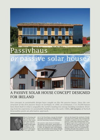 Passive housing and
the concept of the
passive solar house
have been around
for many years. In
Ireland we have many
examples of what
was known as the
passive solar house.
It was quite differ-
ent to the Passivhaus concept developed
and made successful by Wolfgang Feist
and the Passivhaus Institut in Germany.
The passive solar house in Ireland
The passive solar house, particularly in
Ireland, did not feature the attention to
U-value, air-tightness and cold bridging
that is now prevalent in low energy housing.
There were several reasons for this. We
had not developed the methods of build-
ing which were readily and economically
available to achieve very low U-values in
practice. Some wall constructions were
designed to give low U-values but in real-
ity did not do so in practice due to site
construction problems. Similarly, triple-
glazed windows were not economically
available through Irish suppliers. It was
found difficult to build houses to levels
Passivhaus
or passive solar house?
A PASSIVE SOLAR HOUSE CONCEPT DESIGNED
FOR IRELAND
Few concepts in sustainable design have caught on like the passive house. Since the con-
struction of the first passive house in Germany in 1990, an estimated 15 to 20,000 houses
have been built to what is arguably the world’s leading low energy building standard. Draw-
ing from his experience in sustainable building since the early 1980s, Bill Quigley of NuTech
Renewables posits an alternative approach.
 