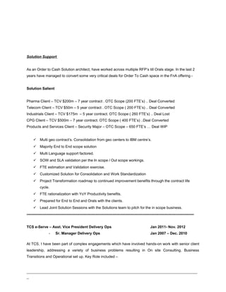 Solution Support
As an Order to Cash Solution architect, have worked across multiple RFP’s till Orals stage. In the last 2
years have managed to convert some very critical deals for Order To Cash space in the FnA offering -
Solution Salient
Pharma Client – TCV $200m – 7 year contract . OTC Scope (200 FTE’s) .. Deal Converted
Telecom Client – TCV $50m – 5 year contract . OTC Scope ( 200 FTE’s) .. Deal Converted
Industrials Client – TCV $175m – 5 year contract. OTC Scope ( 260 FTE’s) .. Deal Lost
CPG Client – TCV $500m – 7 year contract. OTC Scope ( 400 FTE’s) ..Deal Converted
Products and Services Client – Security Major – OTC Scope – 650 FTE’s … Deal WIP
 Multi geo contract’s. Consolidation from geo centers to IBM centre’s.
 Majorily End to End scope solution
 Multi Language support factored.
 SOW and SLA validation per the In scope / Out scope workings.
 FTE estimation and Validation exercise.
 Customized Solution for Consolidation and Work Standardization
 Project Transformation roadmap to continued improvement benefits through the contract life
cycle.
 FTE rationalization with YoY Productivity benefits.
 Prepared for End to End and Orals with the clients.
 Lead Joint Solution Sessions with the Solutions team to pitch for the in scope business.
----------------------------------------------------------------------------------------------------------------------------------------
TCS e-Serve – Asst. Vice President Delivery Ops Jan 2011- Nov. 2012
- Sr. Manager Delivery Ops Jan 2007 – Dec. 2010
At TCS, I have been part of complex engagements which have involved hands-on work with senior client
leadership, addressing a variety of business problems resulting in On site Consulting, Business
Transitions and Operational set up. Key Role included –
_____________________________________________________________________________
_
 