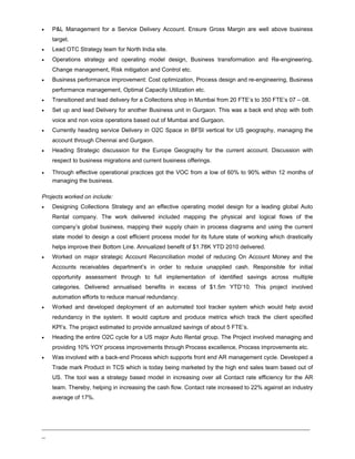 • P&L Management for a Service Delivery Account. Ensure Gross Margin are well above business
target.
• Lead OTC Strategy team for North India site.
• Operations strategy and operating model design, Business transformation and Re-engineering,
Change management, Risk mitigation and Control etc.
• Business performance improvement: Cost optimization, Process design and re-engineering, Business
performance management, Optimal Capacity Utilization etc.
• Transitioned and lead delivery for a Collections shop in Mumbai from 20 FTE’s to 350 FTE’s 07 – 08.
• Set up and lead Delivery for another Business unit in Gurgaon. This was a back end shop with both
voice and non voice operations based out of Mumbai and Gurgaon.
• Currently heading service Delivery in O2C Space in BFSI vertical for US geography, managing the
account through Chennai and Gurgaon.
• Heading Strategic discussion for the Europe Geography for the current account. Discussion with
respect to business migrations and current business offerings.
• Through effective operational practices got the VOC from a low of 60% to 90% within 12 months of
managing the business.
Projects worked on include:
• Designing Collections Strategy and an effective operating model design for a leading global Auto
Rental company. The work delivered included mapping the physical and logical flows of the
company’s global business, mapping their supply chain in process diagrams and using the current
state model to design a cost efficient process model for its future state of working which drastically
helps improve their Bottom Line. Annualized benefit of $1.78K YTD 2010 delivered.
• Worked on major strategic Account Reconciliation model of reducing On Account Money and the
Accounts receivables department’s in order to reduce unapplied cash. Responsible for initial
opportunity assessment through to full implementation of identified savings across multiple
categories. Delivered annualised benefits in excess of $1.5m YTD’10. This project involved
automation efforts to reduce manual redundancy.
• Worked and developed deployment of an automated tool tracker system which would help avoid
redundancy in the system. It would capture and produce metrics which track the client specified
KPI’s. The project estimated to provide annualized savings of about 5 FTE’s.
• Heading the entire O2C cycle for a US major Auto Rental group. The Project involved managing and
providing 10% YOY process improvements through Process excellence, Process improvements etc.
• Was involved with a back-end Process which supports front end AR management cycle. Developed a
Trade mark Product in TCS which is today being marketed by the high end sales team based out of
US. The tool was a strategy based model in increasing over all Contact rate efficiency for the AR
team. Thereby, helping in increasing the cash flow. Contact rate increased to 22% against an industry
average of 17%.
_____________________________________________________________________________
_
 