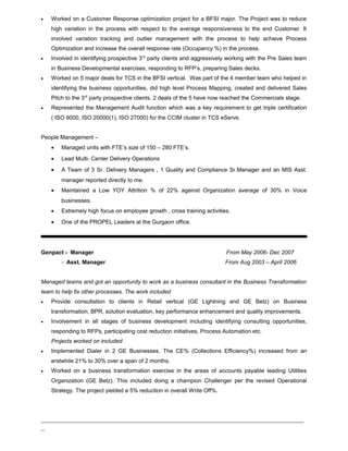 • Worked on a Customer Response optimization project for a BFSI major. The Project was to reduce
high variation in the process with respect to the average responsiveness to the end Customer. It
involved variation tracking and outlier management with the process to help achieve Process
Optimization and increase the overall response rate (Occupancy %) in the process.
• Involved in identifying prospective 3rd
party clients and aggressively working with the Pre Sales team
in Business Developmental exercises, responding to RFP’s, preparing Sales decks.
• Worked on 5 major deals for TCS in the BFSI vertical. Was part of the 4 member team who helped in
identifying the business opportunities, did high level Process Mapping, created and delivered Sales
Pitch to the 3rd
party prospective clients. 2 deals of the 5 have now reached the Commercials stage.
• Represented the Management Audit function which was a key requirement to get triple certification
( ISO 9000, ISO 20000(1), ISO 27000) for the CCIM cluster in TCS eServe.
People Management –
• Managed units with FTE’s size of 150 – 280 FTE’s.
• Lead Multi- Center Delivery Operations
• A Team of 3 Sr. Delivery Managers , 1 Quality and Compliance Sr.Manager and an MIS Asst.
manager reported directly to me.
• Maintained a Low YOY Attrition % of 22% against Organization average of 30% in Voice
businesses.
• Extremely high focus on employee growth , cross training activities.
• One of the PROPEL Leaders at the Gurgaon office.
Genpact - Manager From May 2006- Dec 2007
- Asst. Manager From Aug 2003 – April 2006
Managed teams and got an opportunity to work as a business consultant in the Business Transformation
team to help fix other processes. The work included
• Provide consultation to clients in Retail vertical (GE Lightning and GE Betz) on Business
transformation, BPR, solution evaluation, key performance enhancement and quality improvements.
• Involvement in all stages of business development including identifying consulting opportunities,
responding to RFPs, participating cost reduction initiatives, Process Automation etc.
Projects worked on included
• Implemented Dialer in 2 GE Businesses. The CE% (Collections Efficiency%) increased from an
erstwhile 21% to 30% over a span of 2 months.
• Worked on a business transformation exercise in the areas of accounts payable leading Utilities
Organization (GE Betz). This included doing a champion Challenger per the revised Operational
Strategy. The project yielded a 5% reduction in overall Write Off%.
_____________________________________________________________________________
_
 
