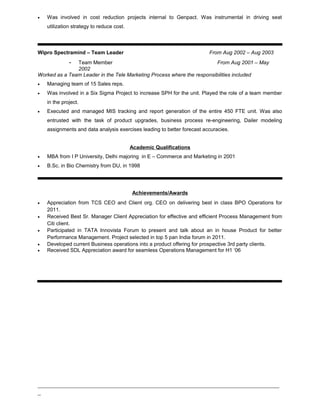• Was involved in cost reduction projects internal to Genpact. Was instrumental in driving seat
utilization strategy to reduce cost.
Wipro Spectramind – Team Leader From Aug 2002 – Aug 2003
- Team Member From Aug 2001 – May
2002
Worked as a Team Leader in the Tele Marketing Process where the responsibilities included
• Managing team of 15 Sales reps.
• Was involved in a Six Sigma Project to increase SPH for the unit. Played the role of a team member
in the project.
• Executed and managed MIS tracking and report generation of the entire 450 FTE unit. Was also
entrusted with the task of product upgrades, business process re-engineering, Dailer modeling
assignments and data analysis exercises leading to better forecast accuracies.
Academic Qualifications
• MBA from I P University, Delhi majoring in E – Commerce and Marketing in 2001
• B.Sc. in Bio Chemistry from DU, in 1998
Achievements/Awards
• Appreciation from TCS CEO and Client org. CEO on delivering best in class BPO Operations for
2011.
• Received Best Sr. Manager Client Appreciation for effective and efficient Process Management from
Citi client.
• Participated in TATA Innovista Forum to present and talk about an in house Product for better
Performance Management. Project selected in top 5 pan India forum in 2011.
• Developed current Business operations into a product offering for prospective 3rd party clients.
• Received SDL Appreciation award for seamless Operations Management for H1 ‘06
_____________________________________________________________________________
_
 