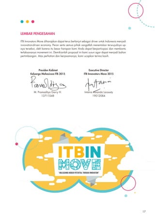 LEMBAR PENGESAHAN
ITB Innovators Move diharapkan dapat terus berlanjut sebagai driver untuk Indonesia menjadi
innovation-driven economy. Peran serta semua pihak sangatlah menentukan terwujudnya up-
aya tersebut, oleh karena itu besar harapan kami Anda dapat berpartisipasi dan membantu
terlaksananya movement ini. Demikianlah proposal ini kami susun agar dapat menjadi bahan
pertimbangan. Atas perhatian dan kerjasamanya, kami ucapkan terima kasih.
Presiden Kabinet
Keluarga Mahasiswa ITB 2015
M. Pramaditya Garry H.
13711048
Executive Director
ITB Innovators Move 2015
Intania Amanda Larasaty
19012084
17
 