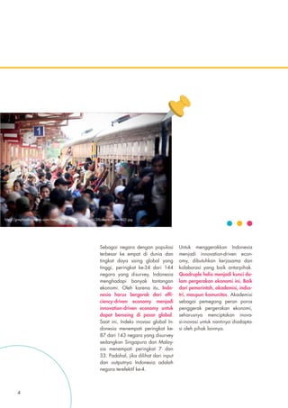 Sebagai negara dengan populasi
terbesar ke empat di dunia dan
tingkat daya saing global yang
tinggi, peringkat ke-34 dari 144
negara yang disurvey, Indonesia
menghadapi banyak tantangan
ekonomi. Oleh karena itu, Indo-
nesia harus bergerak dari effi-
ciency-driven economy menjadi
innovation-driven economy untuk
dapat bersaing di pasar global.
Saat ini, Indeks inovasi global In-
donesia menempati peringkat ke-
87 dari 143 negara yang disurvey
sedangkan Singapura dan Malay-
sia menempati peringkat 7 dan
33. Padahal, jika dilihat dari input
dan outputnya Indonesia adalah
negara terefektif ke-4.
Untuk menggerakkan Indonesia
menjadi innovation-driven econ-
omy, dibutuhkan kerjasama dan
kolaborasi yang baik antarpihak.
Quadruple helix menjadi kunci da-
lam pergerakan ekonomi ini. Baik
dari pemerintah, akademisi, indus-
tri, maupun komunitas. Akademisi
sebagai pemegang peran poros
penggerak pergerakan ekonomi,
seharusnya menciptakan inova-
si-inovasi untuk nantinya diadapta-
si oleh pihak lainnya.
http://graphics8.nytimes.com/images/2009/09/28/world/28jakarta.inline.650.jpg
4
 