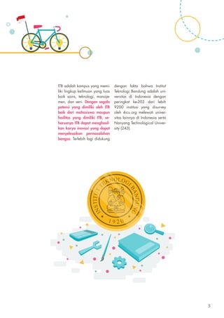 ITB adalah kampus yang memi-
liki lingkup keilmuan yang luas
baik sains, teknologi, manaje-
men, dan seni. Dengan segala
potensi yang dimiliki oleh ITB
baik dari mahasiswa maupun
fasilitas yang dimiliki ITB, se-
harusnya ITB dapat menghasil-
kan karya inovasi yang dapat
menyelesaikan permasalahan
bangsa. Terlebih lagi didukung
dengan fakta bahwa Institut
Teknologi Bandung adalah uni-
versitas di Indonesia dengan
peringkat ke-202 dari lebih
9200 institusi yang disurvey
oleh 4icu.org melewati univer-
sitas lainnya di Indonesia serta
Nanyang Technological Univer-
sity (243).
5
 