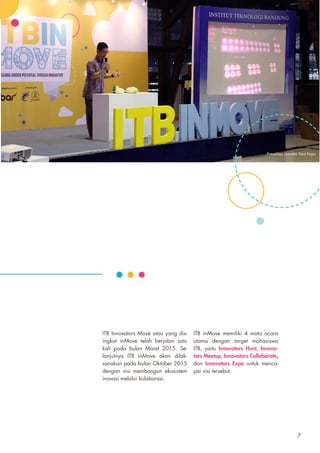 ITB Innovators Move atau yang dis-
ingkat inMove telah berjalan satu
kali pada bulan Maret 2015. Se-
lanjutnya ITB inMove akan dilak-
sanakan pada bulan Oktober 2015
dengan visi membangun ekosistem
inovasi melalui kolaborasi.
ITB inMove memiliki 4 mata acara
utama dengan target mahasiswa
ITB, yaitu Innovators Hunt, Innova-
tors Meetup, Innovators Collaborate,
dan Innovators Expo untuk menca-
pai visi tersebut.
Presentasi Inovator Saat Expo
7
 