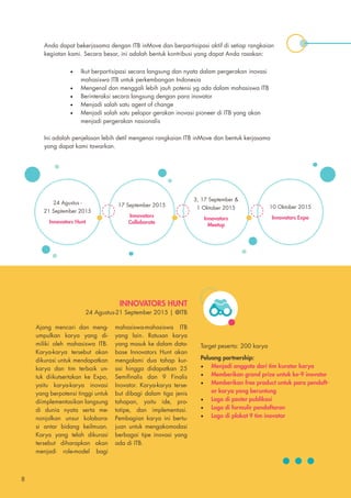 Anda dapat bekerjasama dengan ITB inMove dan berpartisipasi aktif di setiap rangkaian
kegiatan kami. Secara besar, ini adalah bentuk kontribusi yang dapat Anda rasakan:
Ini adalah penjelasan lebih detil mengenai rangkaian ITB inMove dan bentuk kerjasama
yang dapat kami tawarkan.
•	 Ikut berpartisipasi secara langsung dan nyata dalam pergerakan inovasi
mahasiswa ITB untuk perkembangan Indonesia
•	 Mengenal dan menggali lebih jauh potensi yg ada dalam mahasiswa ITB
•	 Berinteraksi secara langsung dengan para inovator
•	 Menjadi salah satu agent of change
•	 Menjadi salah satu pelopor gerakan inovasi pioneer di ITB yang akan
menjadi pergerakan nasionalis
24 Agustus -
21 September 2015
Innovators Hunt
17 September 2015
Innovators
Collaborate
3, 17 September &
1 Oktober 2015
Innovators
Meetup
10 Oktober 2015
Innovators Expo
INNOVATORS HUNT
24 Agustus-21 September 2015 | @ITB
Ajang mencari dan meng-
umpulkan karya yang di-
miliki oleh mahasiswa ITB.
Karya-karya tersebut akan
dikurasi untuk mendapatkan
karya dan tim terbaik un-
tuk diikutsertakan ke Expo,
yaitu karya-karya inovasi
yang berpotensi tinggi untuk
diimplementasikan langsung
di dunia nyata serta me-
nonjolkan unsur kolabora-
si antar bidang keilmuan.
Karya yang telah dikurasi
tersebut diharapkan akan
menjadi role-model bagi
mahasiswa-mahasiswa ITB
yang lain. Ratusan karya
yang masuk ke dalam data-
base Innovators Hunt akan
mengalami dua tahap kur-
asi hingga didapatkan 25
Semifinalis dan 9 Finalis
Inovator. Karya-karya terse-
but dibagi dalam tiga jenis
tahapan, yaitu ide, pro-
totipe, dan implementasi.
Pembagian karya ini bertu-
juan untuk mengakomodasi
berbagai tipe inovasi yang
ada di ITB.
Target peserta: 200 karya
Peluang partnership:
•	 Menjadi anggota dari tim kurator karya
•	 Memberikan grand prize untuk ke-9 inovator
•	 Memberikan free product untuk para pendaft-
ar karya yang beruntung
•	 Logo di poster publikasi
•	 Logo di formulir pendaftaran
•	 Logo di plakat 9 tim inovator
8
 