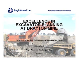 1
EXCELLENCE IN
EXCAVATOR PLANNING
AT DRAYTON MINE
FROM THE DESIGN TO THE IMPLEMENTATION IN THE FIELD
Erik Heiland
Anglo American Metallurgical Coal
Australia
 