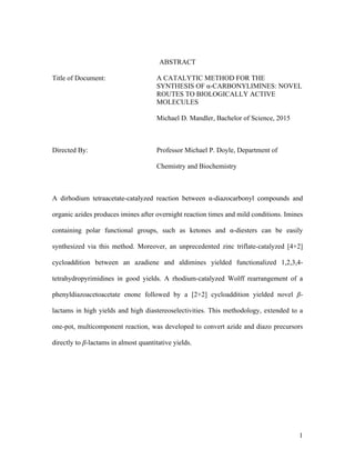 1
ABSTRACT
Title of Document: A CATALYTIC METHOD FOR THE
SYNTHESIS OF α-CARBONYLIMINES: NOVEL
ROUTES TO BIOLOGICALLY ACTIVE
MOLECULES
Michael D. Mandler, Bachelor of Science, 2015
Directed By: Professor Michael P. Doyle, Department of
Chemistry and Biochemistry
A dirhodium tetraacetate-catalyzed reaction between α-diazocarbonyl compounds and
organic azides produces imines after overnight reaction times and mild conditions. Imines
containing polar functional groups, such as ketones and α-diesters can be easily
synthesized via this method. Moreover, an unprecedented zinc triflate-catalyzed [4+2]
cycloaddition between an azadiene and aldimines yielded functionalized 1,2,3,4-
tetrahydropyrimidines in good yields. A rhodium-catalyzed Wolff rearrangement of a
phenyldiazoacetoacetate enone followed by a [2+2] cycloaddition yielded novel β-
lactams in high yields and high diastereoselectivities. This methodology, extended to a
one-pot, multicomponent reaction, was developed to convert azide and diazo precursors
directly to β-lactams in almost quantitative yields.
 