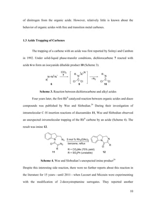 10
of dinitrogen from the organic azide. However, relatively little is known about the
behavior of organic azides with free and transition metal carbenes.
1.3 Azide Trapping of Carbenes
The trapping of a carbene with an azide was first reported by Szönyi and Cambon
in 1992. Under solid-liquid phase-transfer conditions, dichlorocarbene 7 reacted with
azide 6 to form an isocyanide dihalide product 10 (Scheme 3).
Scheme 3. Reaction between dichlorocarbene and alkyl azides
Four years later, the first RhII
catalyzed reaction between organic azides and diazo
compounds was published by Wee and Slobodian.29
During their investigation of
intramolecular C–H insertion reactions of diazoamides 11, Wee and Slobodian observed
an unexpected intramolecular trapping of the RhII
carbene by an azide (Scheme 4). The
result was imine 12.
Scheme 4. Wee and Slobodian’s unexpected imine product29
Despite this interesting side reaction, there were no further reports about this reaction in
the literature for 15 years––until 2011––when Lecourt and Micouin were experimenting
with the modification of 2-deoxystreptamine surrogates. They reported another
 