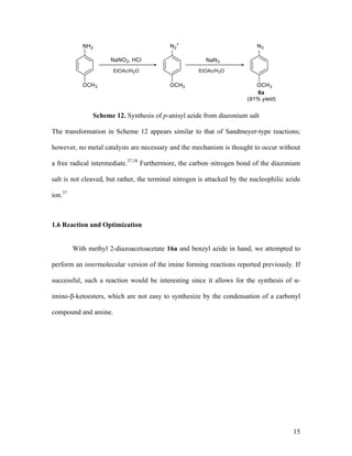 15
Scheme 12. Synthesis of p-anisyl azide from diazonium salt
The transformation in Scheme 12 appears similar to that of Sandmeyer-type reactions;
however, no metal catalysts are necessary and the mechanism is thought to occur without
a free radical intermediate.37,38
Furthermore, the carbon–nitrogen bond of the diazonium
salt is not cleaved, but rather, the terminal nitrogen is attacked by the nucleophilic azide
ion.37
1.6 Reaction and Optimization
With methyl 2-diazoacetoacetate 16a and benzyl azide in hand, we attempted to
perform an intermolecular version of the imine forming reactions reported previously. If
successful, such a reaction would be interesting since it allows for the synthesis of α-
imino-β-ketoesters, which are not easy to synthesize by the condensation of a carbonyl
compound and amine.
 
