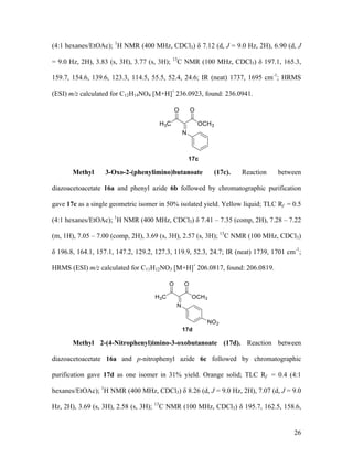 26
(4:1 hexanes/EtOAc); 1
H NMR (400 MHz, CDCl3) δ 7.12 (d, J = 9.0 Hz, 2H), 6.90 (d, J
= 9.0 Hz, 2H), 3.83 (s, 3H), 3.77 (s, 3H); 13
C NMR (100 MHz, CDCl3) δ 197.1, 165.3,
159.7, 154.6, 139.6, 123.3, 114.5, 55.5, 52.4, 24.6; IR (neat) 1737, 1695 cm-1
; HRMS
(ESI) m/z calculated for C12H14NO4 [M+H]+
236.0923, found: 236.0941.
Methyl 3-Oxo-2-(phenylimino)butanoate (17c). Reaction between
diazoacetoacetate 16a and phenyl azide 6b followed by chromatographic purification
gave 17c as a single geometric isomer in 50% isolated yield. Yellow liquid; TLC Rf = 0.5
(4:1 hexanes/EtOAc); 1
H NMR (400 MHz, CDCl3) δ 7.41 – 7.35 (comp, 2H), 7.28 – 7.22
(m, 1H), 7.05 – 7.00 (comp, 2H), 3.69 (s, 3H), 2.57 (s, 3H); 13
C NMR (100 MHz, CDCl3)
δ 196.8, 164.1, 157.1, 147.2, 129.2, 127.3, 119.9, 52.3, 24.7; IR (neat) 1739, 1701 cm-1
;
HRMS (ESI) m/z calculated for C11H12NO3 [M+H]+
206.0817, found: 206.0819.
Methyl 2-(4-Nitrophenyl)imino-3-oxobutanoate (17d). Reaction between
diazoacetoacetate 16a and p-nitrophenyl azide 6c followed by chromatographic
purification gave 17d as one isomer in 31% yield. Orange solid; TLC Rf = 0.4 (4:1
hexanes/EtOAc); 1
H NMR (400 MHz, CDCl3) δ 8.26 (d, J = 9.0 Hz, 2H), 7.07 (d, J = 9.0
Hz, 2H), 3.69 (s, 3H), 2.58 (s, 3H); 13
C NMR (100 MHz, CDCl3) δ 195.7, 162.5, 158.6,
 