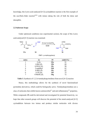 34
knowledge, this Lewis acid catalyzed [4+2] cycloaddition reaction is the first example of
the aza-Diels-Alder reaction49,50
with imines taking the role of both the diene and
dienophile.
2.2 Substrate Scope
Under optimized conditions (see experimental section), the scope of this Lewis
acid-catalyzed [4+2] reaction was examined.
entry Ar 19 yield (%)
1 C6H5 19a 91
2 4-BrC6H5 19b 88
3 4-NO2C6H5 19c 90
4 2-naphthyl 19d 82
5 4-MeC6H5 19e 82
6 2-ClC6H4 19f 75
7 4-MeOC6H4 19g 72
Table 3. Synthesis of 1,2,3,4-tetrahydropyrimidines from novel [4+2] reaction
Hence, this methodology allows for the synthesis of novel functionalized
pyrimidine derivatives, which could be biologically active. Tetrahydropyrimidines are a
class of molecules that exhibit known antimicrobial51
and anti-inflammatory52
properties.
While compounds 19 could be derivatized and investigated for potential bioactivity, we
hope that other research groups will discover the potential of the metal-catalyzed [4+2]
cycloaddition between two imines and produce similar molecules with diverse
 
